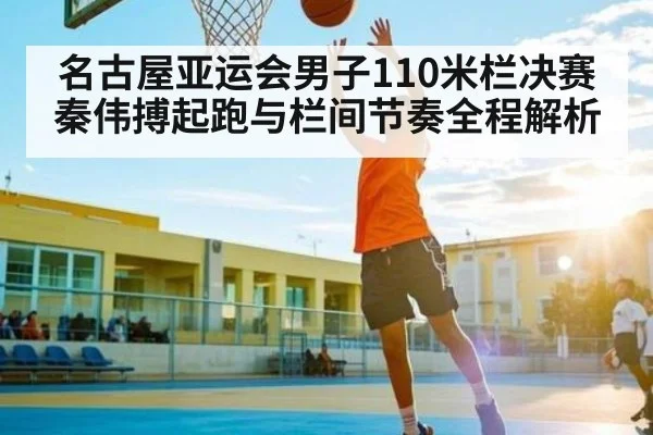 名古屋亚运会男子110米栏决赛秦伟搏起跑与栏间节奏全程解析