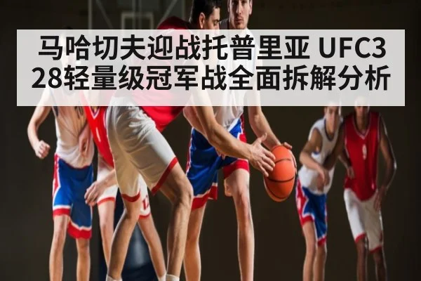 马哈切夫迎战托普里亚 UFC328轻量级冠军战全面拆解分析