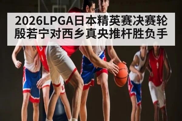 2026LPGA日本精英赛决赛轮殷若宁对西乡真央推杆胜负手