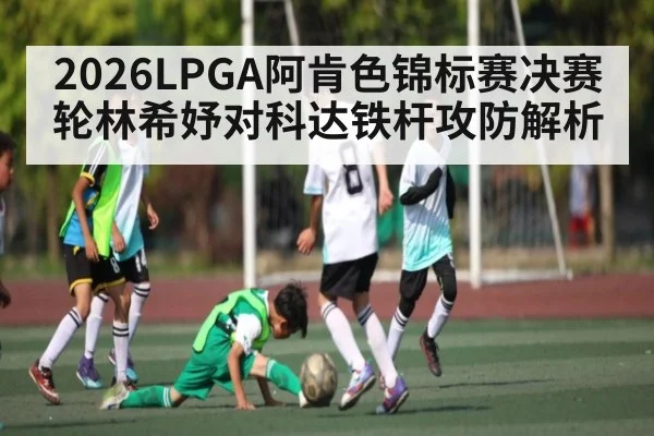 2026LPGA阿肯色锦标赛决赛轮林希妤对科达铁杆攻防解析
